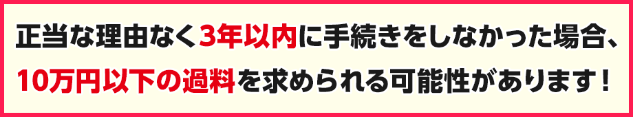 正当な理由なく3年以内に手続きしなかった場合、10万円以下の過料を求められる可能性があります！