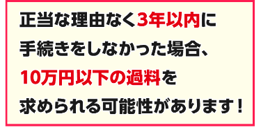 正当な理由なく3年以内に手続きしなかった場合、10万円以下の過料を求められる可能性があります！